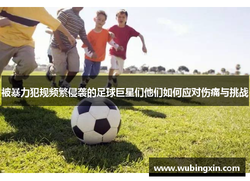 被暴力犯规频繁侵袭的足球巨星们他们如何应对伤痛与挑战