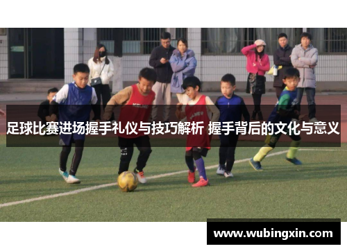 足球比赛进场握手礼仪与技巧解析 握手背后的文化与意义